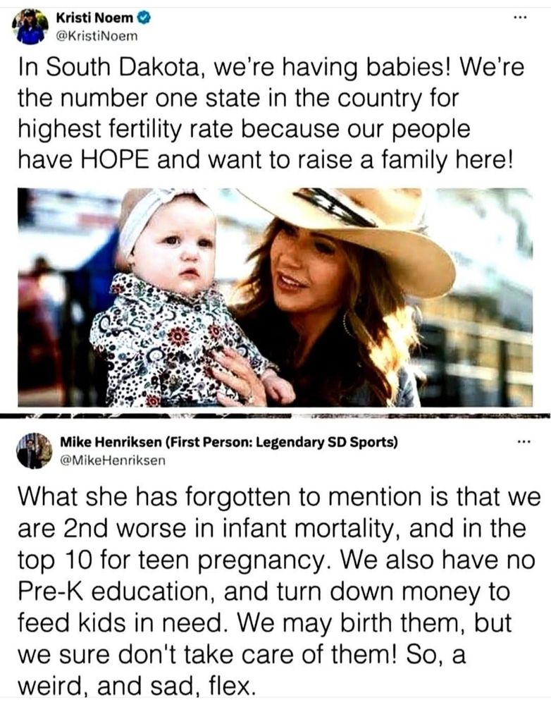 Kristi Noem @KristiNoem In South Dakota, we're having babies! We're the number one state in the country for highest fertility rate because our people have HOPE and want to raise a family here! Mike Henriksen (First Person: Legendary SD Sports) ••• @MikeHenriksen What she has forgotten to mention is that we are 2nd worse in infant mortality, and in the top 10 for teen pregnancy. We also have no Pre-K education, and turn down money to feed kids in need. We may birth them, but we sure don't take care of them! So, a weird, and sad, flex.