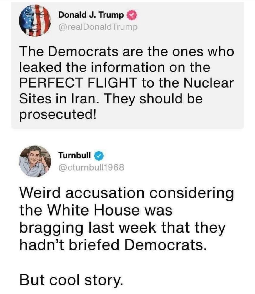 Donald J. Trump @realDonaldTrump The Democrats are the ones who leaked the information on the PERFECT FLIGHT to the Nuclear Sites in Iran. They should be prosecuted! Turnbull @cturnbull1968 Weird accusation considering the White House was bragging last week that they hadn't briefed Democrats. But cool story.