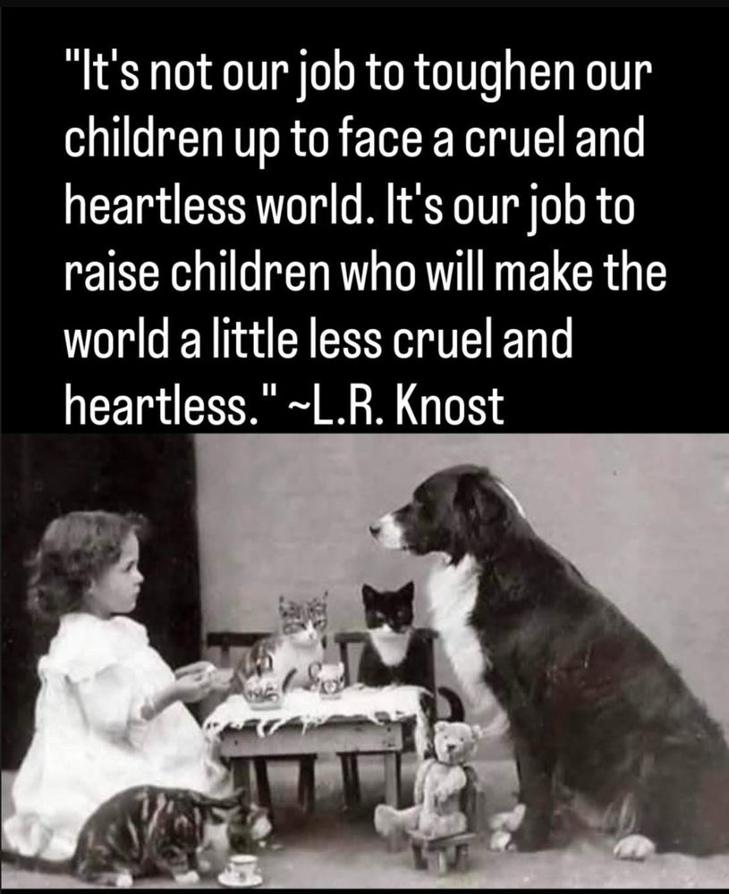 "It's not our job to toughen our children up to face a cruel and heartless world. It's our job to raise children who will make the world a little less cruel and heartless.'
." ~L.R. Knost