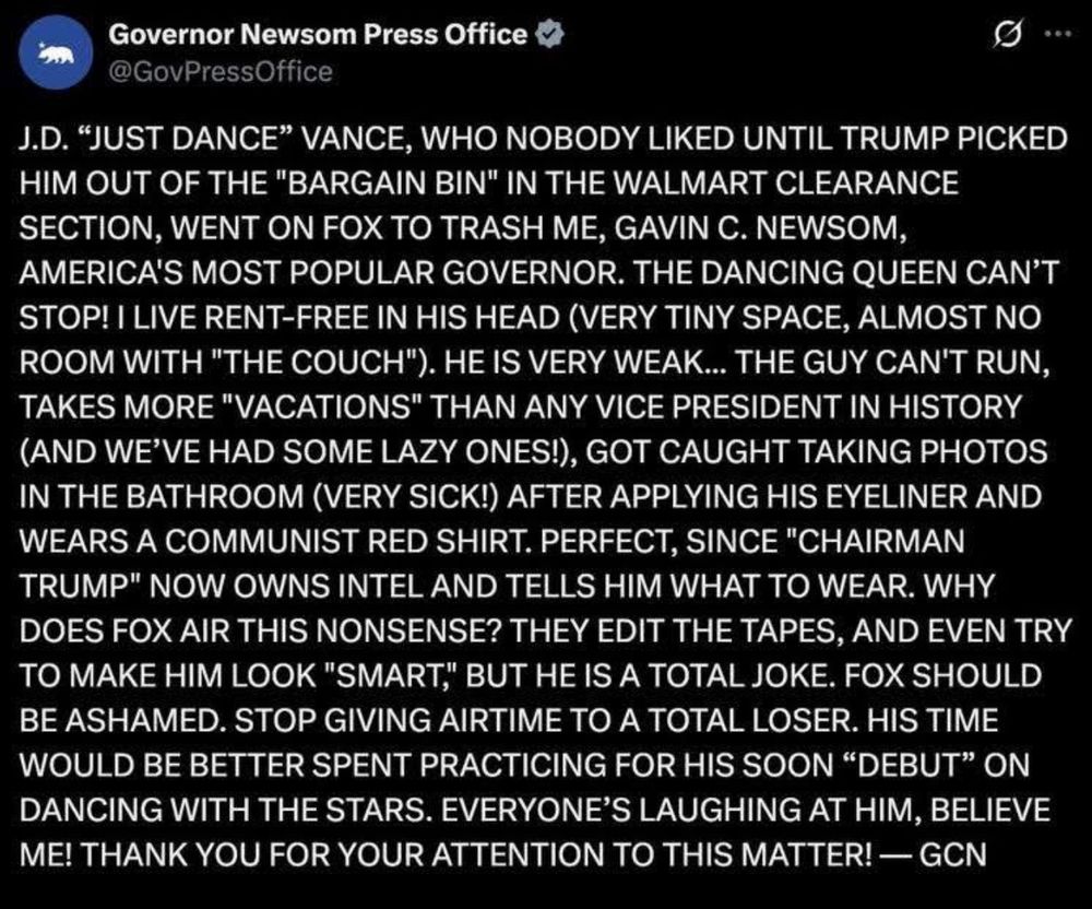 Governor Newsom Press Office
•••
@GovPressOffice
J.D. "JUST DANCE" VANCE, WHO NOBODY LIKED UNTIL TRUMP PICKED HIM OUT OF THE "BARGAIN BIN" IN THE WALMART CLEARANCE SECTION, WENT ON FOX TO TRASH ME, GAVIN C. NEWSOM, AMERICA'S MOST POPULAR GOVERNOR. THE DANCING QUEEN CAN'T STOP! I LIVE RENT-FREE IN HIS HEAD (VERY TINY SPACE, ALMOST NO ROOM WITH "THE COUCH"). HE IS VERY WEAK... THE GUY CAN'T RUN, TAKES MORE "VACATIONS" THAN ANY VICE PRESIDENT IN HISTORY (AND WE'VE HAD SOME LAZY ONES!), GOT CAUGHT TAKING PHOTOS IN THE BATHROOM (VERY SICK!) AFTER APPLYING HIS EYELINER AND WEARS A COMMUNIST RED SHIRT. PERFECT, SINCE "CHAIRMAN TRUMP" NOW OWNS INTEL AND TELLS HIM WHAT TO WEAR. WHY DOES FOX AIR THIS NONSENSE? THEY EDIT THE TAPES, AND EVEN TRY TO MAKE HIM LOOK "SMART,' BUT HE IS A TOTAL JOKE. FOX SHOULD BE ASHAMED. STOP GIVING AIRTIME TO A TOTAL LOSER. HIS TIME WOULD BE BETTER SPENT PRACTICING FOR HIS SOON "DEBUT" ON DANCING WITH THE STARS. EVERYONE'S LAUGHING AT HIM, BELIEVE ME! THANK YOU FOR YOUR ATTENTION TO THIS MATTER! - GCN
