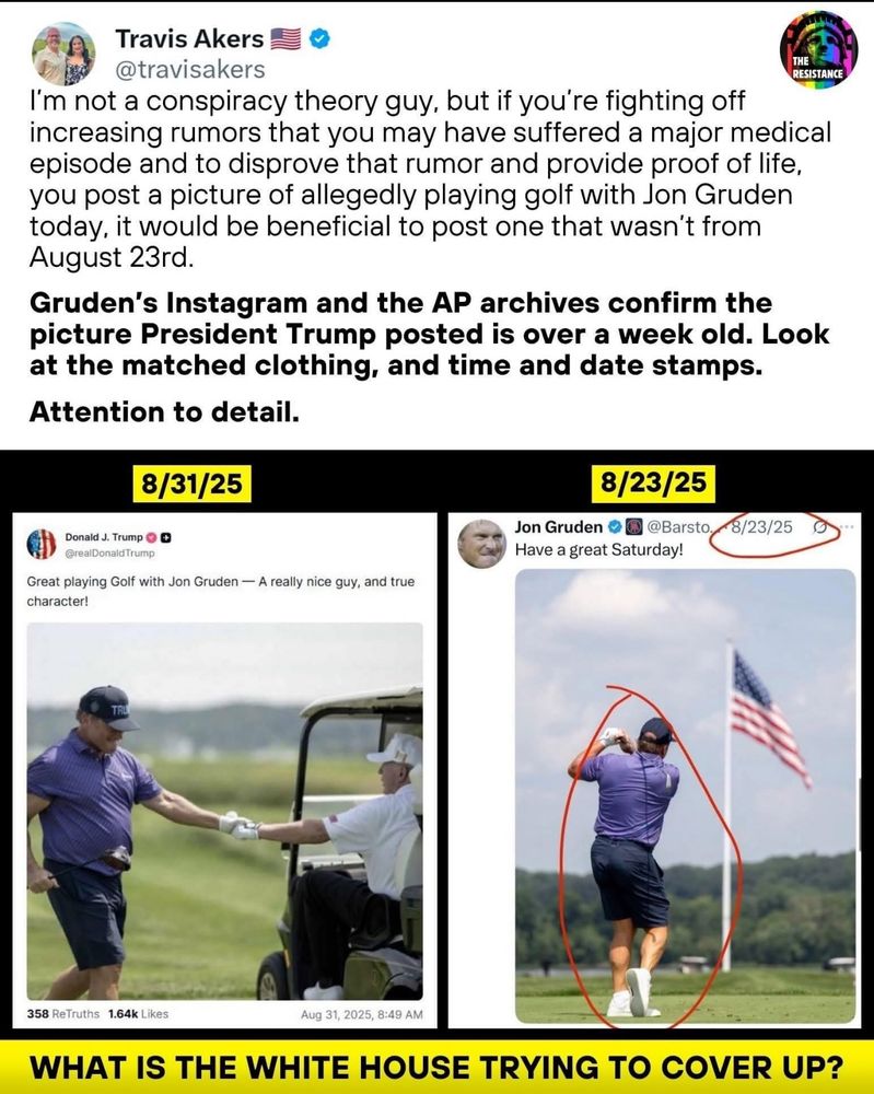 Travis Akers @travisakers THE RESISTANCE I'm not a conspiracy theory guy, but if you're fighting off increasing rumors that you may have suffered a major medical episode and to disprove that rumor and provide proof of life, you post a picture of allegedly playing golf with Jon Gruden today, it would be beneficial to post one that wasn't from August 23rd. Gruden's Instagram and the AP archives confirm the picture President Trump posted is over a week old. Look at the matched clothing, and time and date stamps. Attention to detail. 8/31/25 8/23/25 Jon Gruden @Barsto. Have a great Saturday! 8/23/25 Donald J. Trump 0 O @realDonaldTrump Great playing Golf with Jon Gruden - A really nice guy, and true character! 358 ReTruths 1.64k Likes Aug 31, 2025, 8:49 AM WHAT IS THE WHITE HOUSE TRYING TO COVER UP?