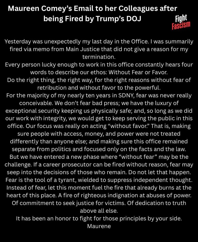 Maureen Comey's Email to her Colleagues after being Fired by Trump's DOJ Fight Fascism Yesterday was unexpectedly my last day in the Office. I was summarily fired via memo from Main Justice that did not give a reason for my termination. Every person lucky enough to work in this office constantly hears four words to describe our ethos: Without Fear or Favor. Do the right thing, the right way, for the right reasons without fear of retribution and without favor to the powerful. For the majority of my nearly ten years in SDNY, fear was never really conceivable. We don't fear bad press; we have the luxury of exceptional security keeping us physically safe; and, so long as we did our work with integrity, we would get to keep serving the public in this office. Our focus was really on acting 