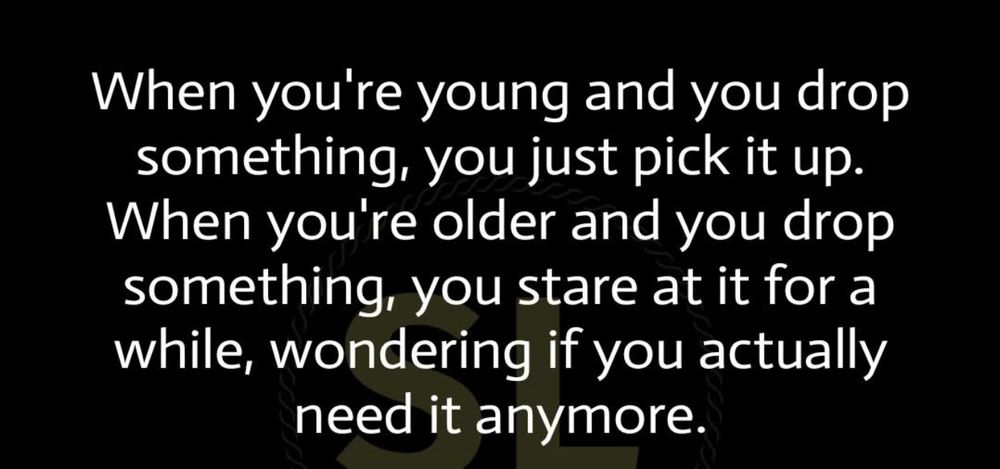 When you're young and you drop something, you just pick it up.
When you're older and you drop something, you stare at it for a while, wondering if you actually need it anymore.