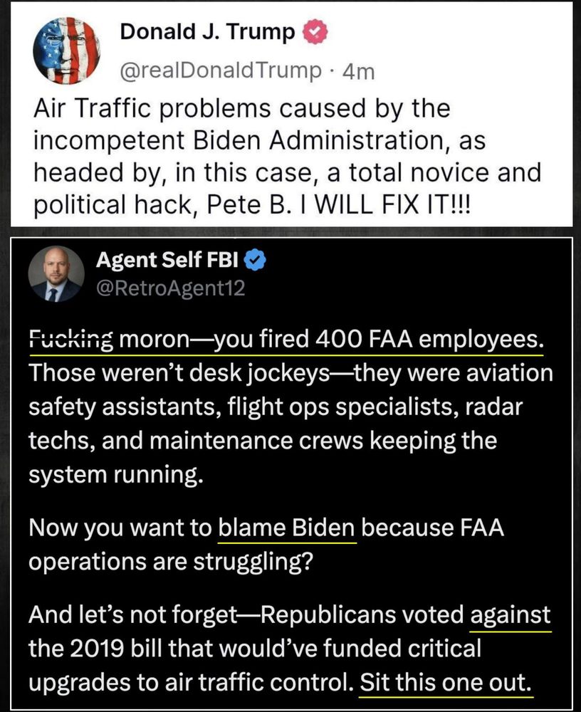 Air Traffic problems caused by the incompetent Biden Administration, as headed by, in this case, a total novice and political hack, Pete B. I WILL FIX IT!!!
Agent Self FBI
@RetroAgent12
Fucking moron—you fired 400 FAA employees.
Those weren't desk jockeys—they were aviation safety assistants, flight ops specialists, radar techs, and maintenance crews keeping the system running.
Now you want to blame Biden because FAA operations are struggling?
And let's not forget-Republicans voted against the 2019 bill that would've funded critical upgrades to air traffic control. Sit this one out.