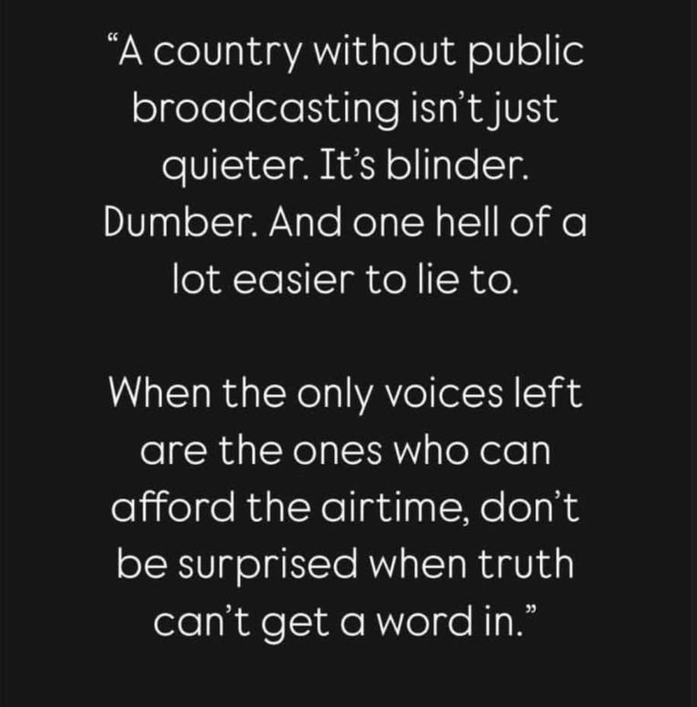 "A country without public broadcasting isn't just quieter. It's blinder.
Dumber. And one hell of a lot easier to lie to.
When the only voices left are the ones who can afford the airtime, don't be surprised when truth can't get a word in."