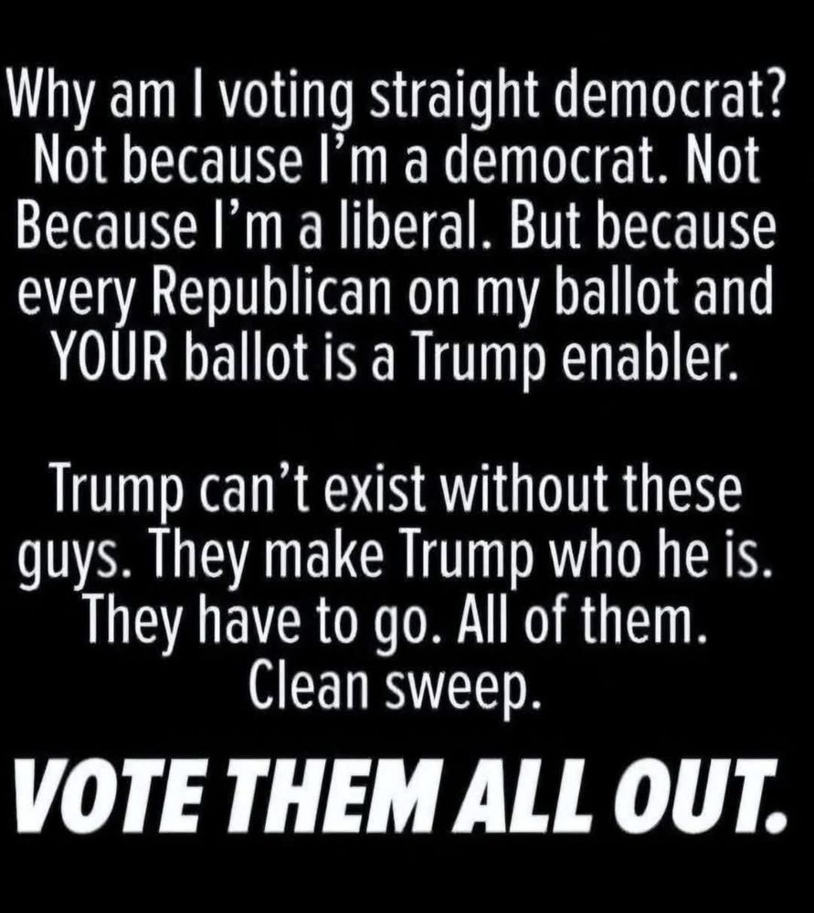 Why am I voting straight democrat? Not because I'm a democrat. Not Because I'm a liberal. But because every Republican on my ballot and YOUR ballot is a Trump enabler. Trump can't exist without these guys. They make Trump who he is. They have to go. All of them. Clean sweep. VOTE THEM ALL OUT.