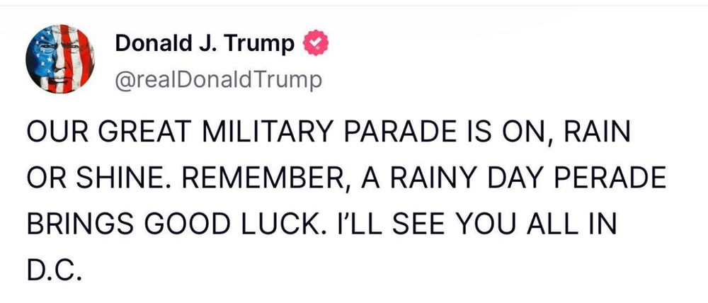 Donald J. Trump
@realDonald Trump
OUR GREAT MILITARY PARADE IS ON, RAIN OR SHINE. REMEMBER, A RAINY DAY PERADE BRINGS GOOD LUCK. I'LL SEE YOU ALL IN D.C.
