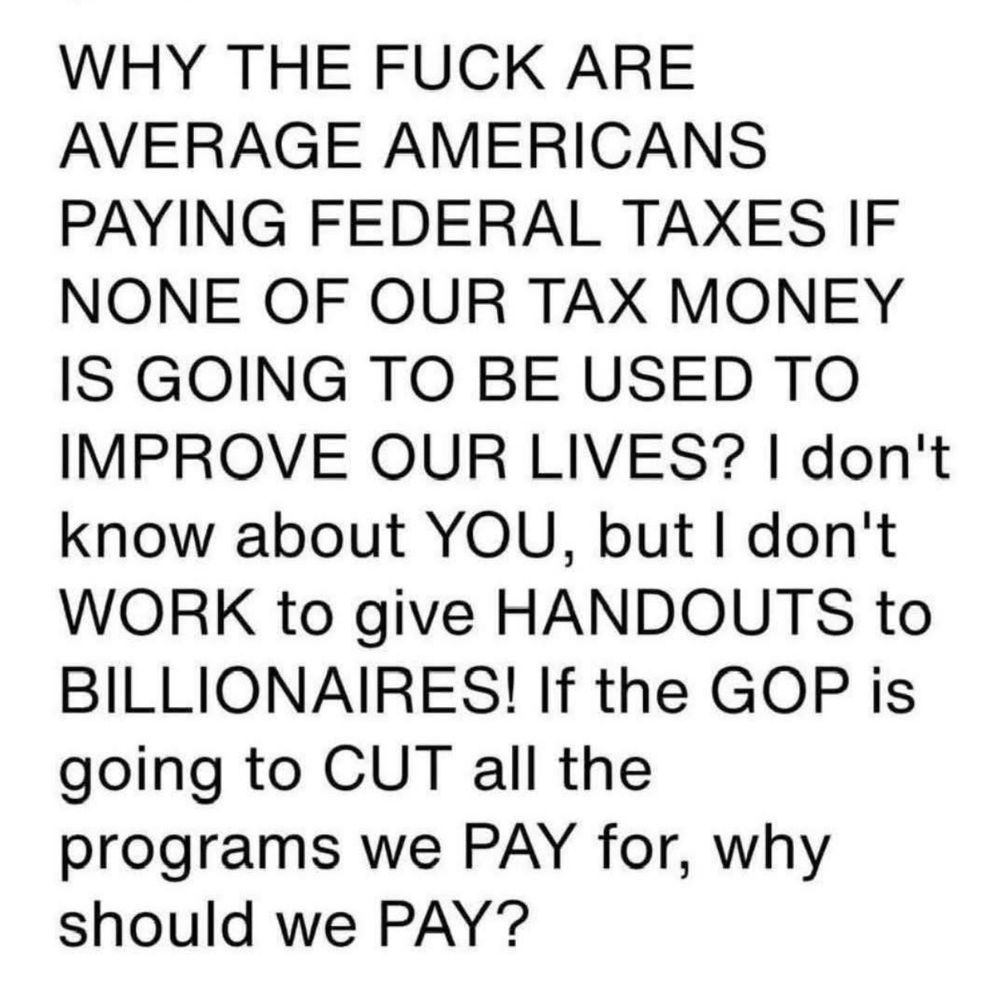 WHY THE FUCK ARE AVERAGE AMERICANS
PAYING FEDERAL TAXES IF NONE OF OUR TAX MONEY IS GOING TO BE USED TO IMPROVE OUR LIVES? I don't know about YOU, but I don't WORK to give HANDOUTS to BILLIONAIRES! If the GOP is going to CUT all the programs we PAY for, why should we PAY?
