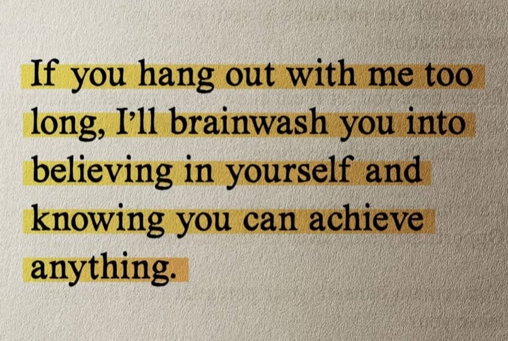 If you hang out with me too long, I'll brainwash you into believing in yourself and knowing you can achieve anything.