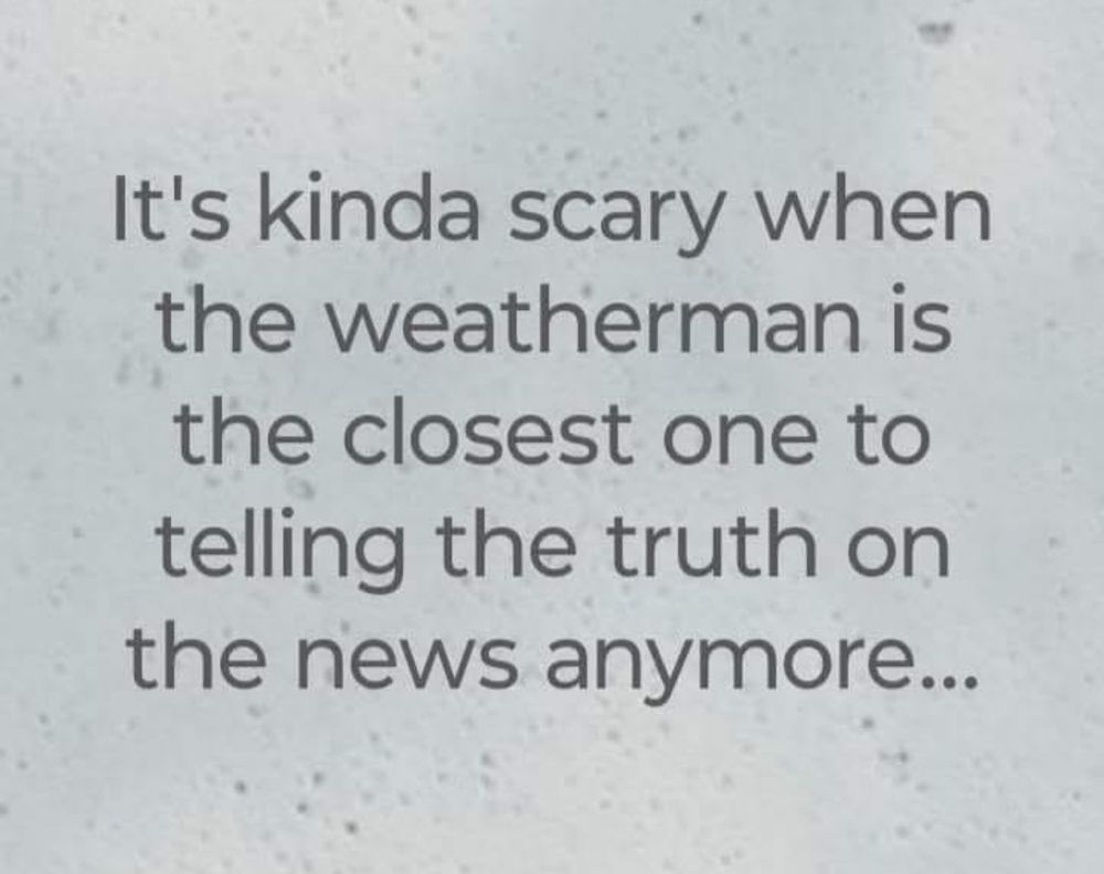 It's kinda scary when the weatherman is the closest one to telling the truth on the news anymore...