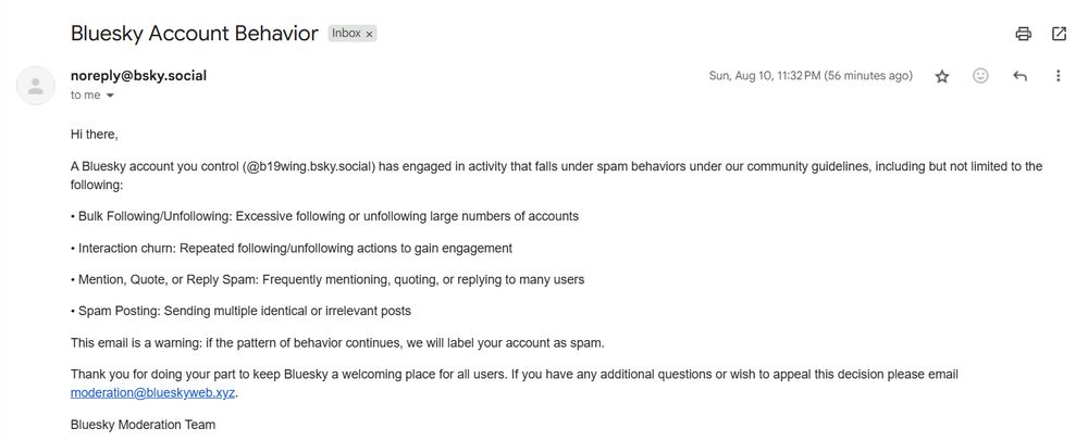 Bluesky Account Behavior
Inbox

noreply@bsky.social
Aug 10, 2025, 11:32 PM (58 minutes ago)
to me

Hi there,

A Bluesky account you control (@b19wing.bsky.social) has engaged in activity that falls under spam behaviors under our community guidelines, including but not limited to the following:

•⁠ ⁠Bulk Following/Unfollowing: Excessive following or unfollowing large numbers of accounts

•⁠ ⁠Interaction churn: Repeated following/unfollowing actions to gain engagement

•⁠ ⁠Mention, Quote, or Reply Spam: Frequently mentioning, quoting, or replying to many users

•⁠ ⁠Spam Posting: Sending multiple identical or irrelevant posts

This email is a warning: if the pattern of behavior continues, we will label your account as spam.

Thank you for doing your part to keep Bluesky a welcoming place for all users. If you have any additional questions or wish to appeal this decision please email moderation@blueskyweb.xyz.

Bluesky Moderation Team