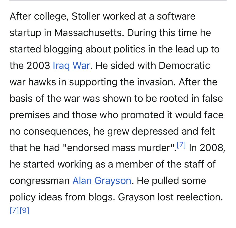After college, Stoller worked at a software startup in Massachusetts. During this time he started blogging about politics in the lead up to the 2003 Iraq War. He sided with Democratic war hawks in supporting the invasion. After the basis of the war was shown to be rooted in false premises and those who promoted it would face no consequences, he grew depressed and felt that he had "endorsed mass murder".[7] In 2008, he started working as a member of the staff of congressman Alan Grayson. He pulled some policy ideas from blogs. Grayson lost reelection.[7][9]
