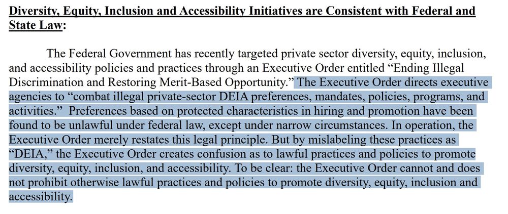 "The Federal Government has recently targeted private sector diversity, equity, inclusion, and accessibility policies and practices through an Executive Order entitled “Ending Illegal Discrimination and Restoring Merit-Based Opportunity.” The Executive Order directs executive agencies to “combat illegal private-sector DEIA preferences, mandates, policies, programs, and activities.” Preferences based on protected characteristics in hiring and promotion have been 
found to be unlawful under federal law, except under narrow circumstances. In operation, the Executive Order merely restates this legal principle. But by mislabeling these practices as “DEIA,” the Executive Order creates confusion as to lawful practices and policies to promote diversity, equity, inclusion, and accessibility. To be clear: the Executive Order cannot and does not prohibit otherwise lawful practices and policies to promote diversity, equity, inclusion and 
accessibility"