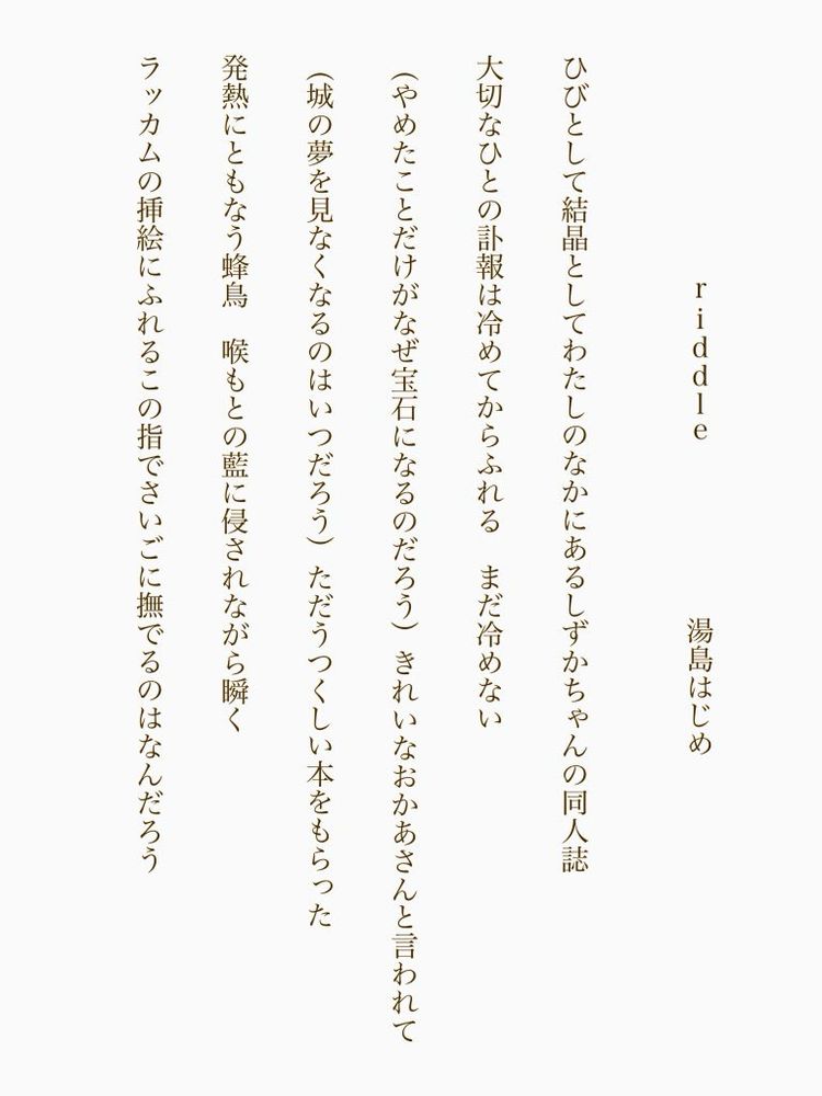 riddle　　　湯島はじめ

ひびとして結晶としてわたしのなかにあるしずかちゃんの同人誌

大切なひとの訃報は冷めてからふれる　まだ冷めない

（やめたことだけがなぜ宝石になるのだろう）きれいなおかあさんと言われて

（城の夢を見なくなるのはいつだろう）ただうつくしい本をもらった

発熱にともなう蜂鳥　喉もとの藍に侵されながら瞬く

ラッカムの挿絵にふれるこの指でさいごに撫でるのはなんだろう