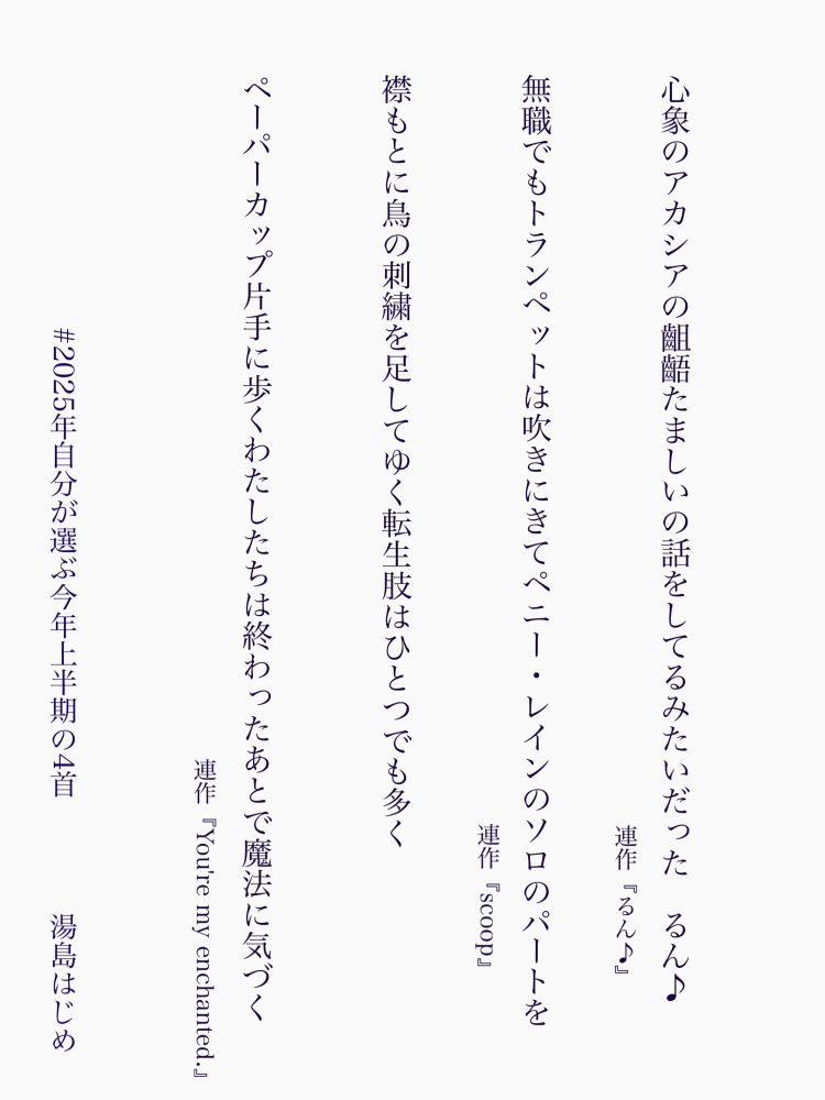 心象のアカシアの齟齬たましいの話をしてるみたいだった　るん♪

無職でもトランペットは吹きにきてペニー・レインのソロのパートを

襟もとに鳥の刺繍を足してゆく転生肢はひとつでも多く

ペーパーカップ片手に歩くわたしたちは終わったあとで魔法に気づく



2025年上半期の自選、書いてるんだか書いてないんだかわからないような日日です、書いてはいます、もうちょい色々頑張れる気もしてます
