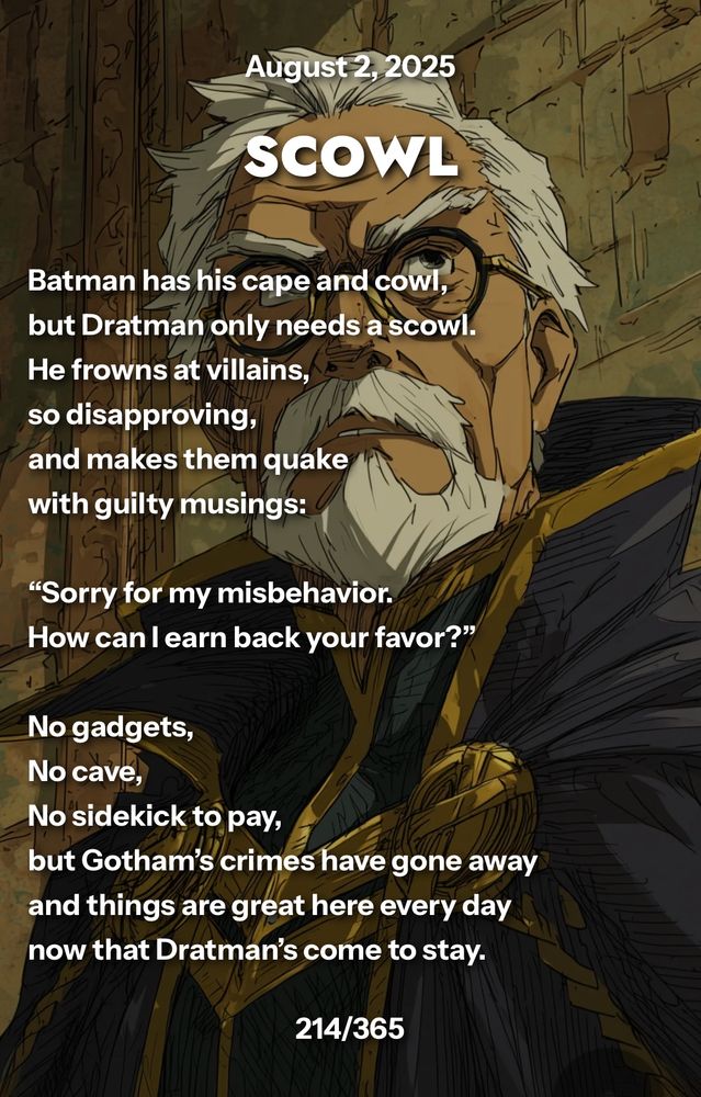 SCOWL

Batman has his cape and cowl,
but Dratman only needs a scowl.
He frowns at villains,
so disapproving,
and makes them quake
with guilty musings:

“Sorry for my misbehavior.
How can I earn back your favor?”

No gadgets,
No cave,
No sidekick to pay,
but Gotham’s crimes have gone away
and things are great here every day
now that Dratman’s come to stay.