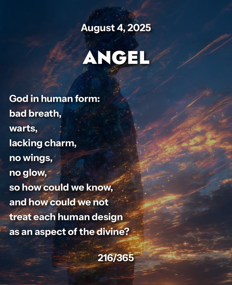 ANGEL

God in human form:
bad breath,
warts,
lacking charm,
no wings,
no glow,
so how could we know,
and how could we not
treat each human design
as an aspect of the divine?