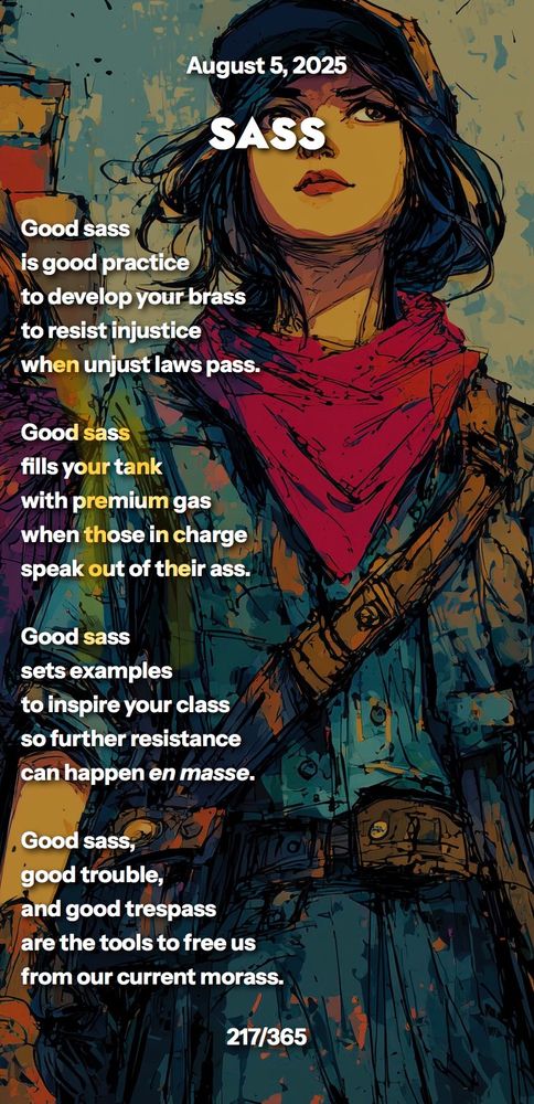 SASS

Good sass 
is practice
to develop your brass
to resist injustice
when unjust laws pass.

Good sass 
fills your tank
with premium gas
when those in charge
speak out of their ass.

Good sass
sets examples
to inspire your class
so further resistance
can happen en masse.

Good sass,
good trouble,
and good trespass
are the tools to free us
from our current morass.
217/365