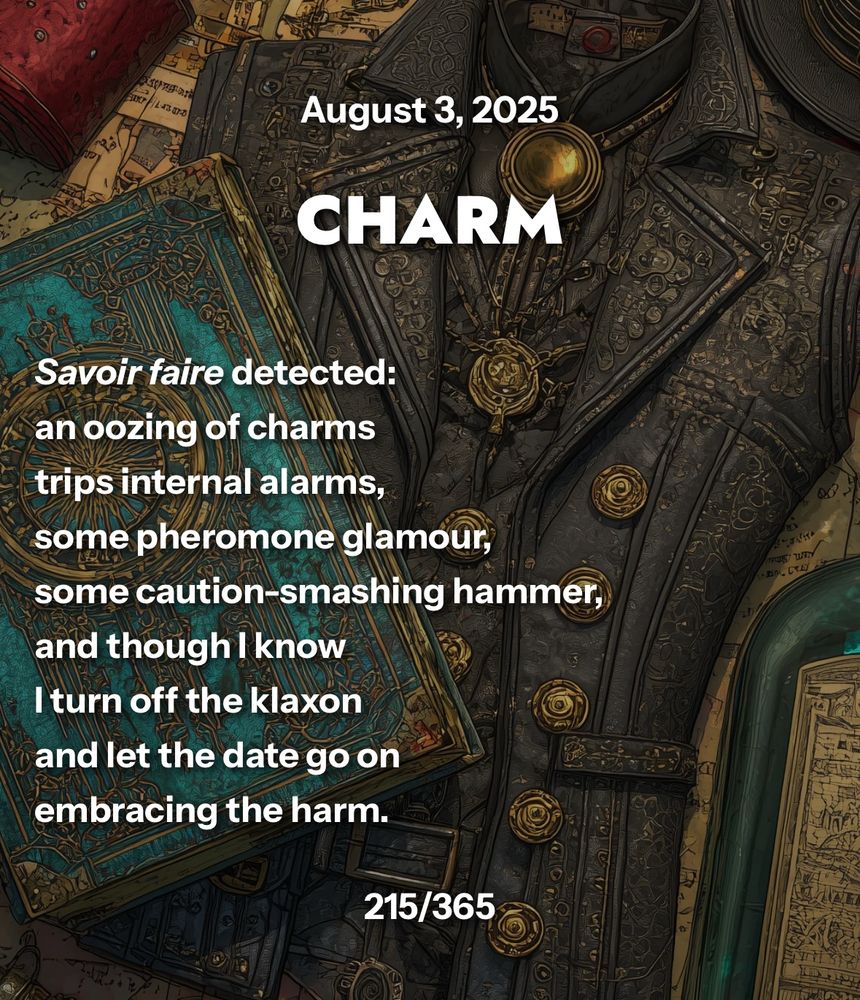 CHARM

Savoir faire detected:
an oozing of charms
trips internal alarms,
some pheromone glamour,
some caution-smashing hammer,
and though I know
I turn off the klaxon
and let the date go on
embracing the harm.