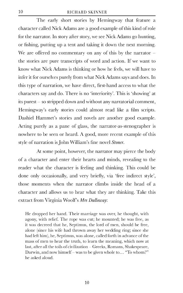 	The early short stories by Hemingway that feature a character called Nick Adams are a good example of this kind of role for the narrator. In story after story, we see Nick Adams go hunting, or fishing, putting up a tent and taking it down the next morning. We are offered no commentary on any of this by the narrator – the stories are pure transcripts of word and action. If we want to know what Nick Adams is thinking or how he feels, we will have to infer it for ourselves purely from what Nick Adams says and does. In this type of narration, we have direct, first-hand access to what the characters say and do. There is no ‘interiority’. This is ‘showing’ at its purest – so stripped down and without any narratorial comment, Hemingway’s early stories could almost read like a film scripts. Dashiel Hammet’s stories and novels are another good example. Acting purely as a pane of glass, the narrator-as-stenographer is nowhere to be seen or heard. A good, more recent example of this style of narration is John William’s fine novel Stoner. 
	At some point, however, the narrator may pierce the body of a character and enter their hearts and minds, revealing to the reader what the character is feeling and thinking. This could be done only occasionally, and very briefly, via ‘free indirect style’, those moments when the narrator climbs inside the head of a character and allows us to hear what they are thinking. Take this extract from Virginia Woolf’s Mrs Dalloway:

He dropped her hand. Their marriage was over, he thought, with agony, with relief. The rope was cut; he mounted; he was free, as it was decreed that he, Septimus, the lord of men, should be free, alone (since his wife had thrown away her wedding ring; since she had left him), he, Septimus, was alone, called forth in advance of the mass of men to hear the truth, to learn the meaning, which now at last, after all the toils of civilization – Greeks, Romans, Shakespeare, Darwin, and now himself – was to be given whole to… 