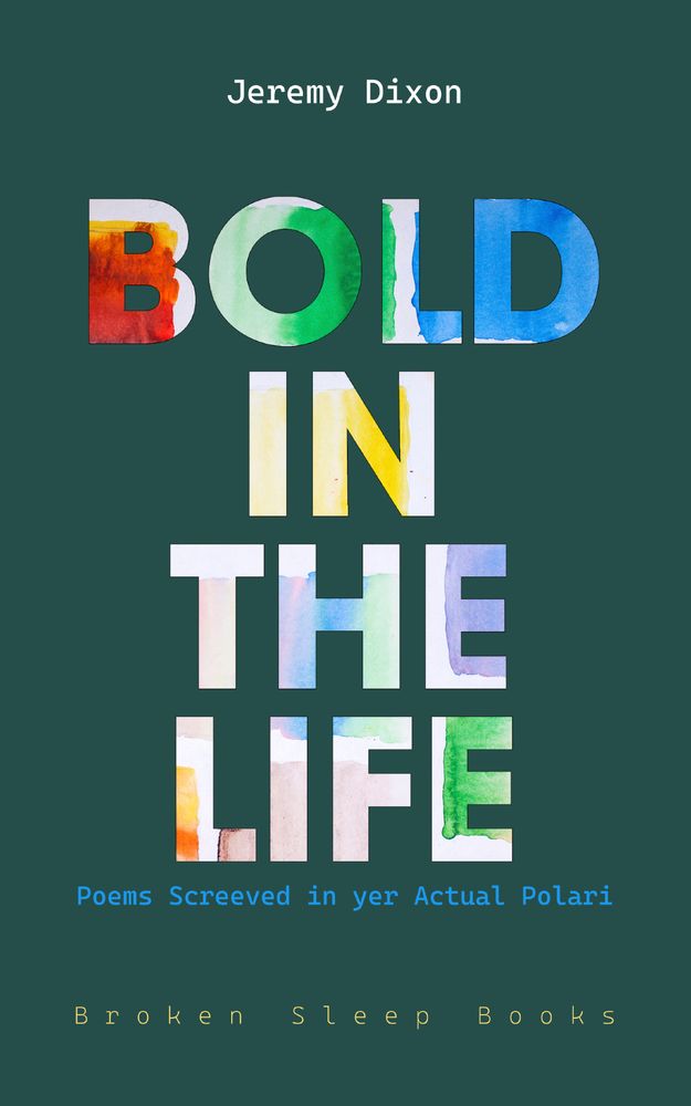 A book cover with a dark teal background. At the top, the author’s name, Jeremy Dixon, is displayed in a white monospaced font. The title, BOLD IN THE LIFE, is centred and written in large block letters filled with vibrant, multicoloured watercolor textures. Beneath the title, the subtitle Poems Screeved in yer Actual Polari appears in bright blue monospaced text. At the bottom, the publisher’s name, Broken Sleep Books, is shown in a soft yellow monospaced font, spaced out with wide letter spacing. 