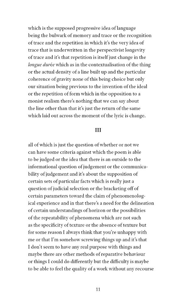 which is the supposed progressive idea of language 
being the bulwark of memory and trace or the recognition
of trace and the repetition in which it’s the very idea of 
trace that is underwritten in the perspectivist longevity 
of trace and it’s that repetition is itself just change in the 
longue durée which as in the contextualisation of the thing
or the actual density of a line built up and the particular 
coherence of gravity none of this being choice but only 
our situation being previous to the invention of the ideal 
or the repetition of form which in the opposition to a
monist realism there’s nothing that we can say about 
the line other than that it’s just the return of the same 
which laid out across the moment of the lyric is change. 

III

all of which is just the question of whether or not we 
can have some criteria against which the poem is able 
to be judged or the idea that there is an outside to the 
informational question of judgement or the communica-
bility of judgement and it’s about the supposition of 
certain sets of particular facts which is really just a 
question of judicial selection or the bracketing off of 
certain parameters toward the claim of phenomenolog-
ical experience and in that there’s a need for the delineation 
of certain understandings of horizon or the possibilities 
of the repeatability of phenomena which are not such 
as the specificity of texture or the absence of texture but 
for some reason I always think that you’re unhappy with 
me or that I’m somehow screwing things up and it’s that 
I don’t seem to have any real purpose with things and 
maybe there are other methods of reparative behaviour 
or things I could do differently but the difficulty is maybe 
to be able to feel the quality of a work without any recourse 