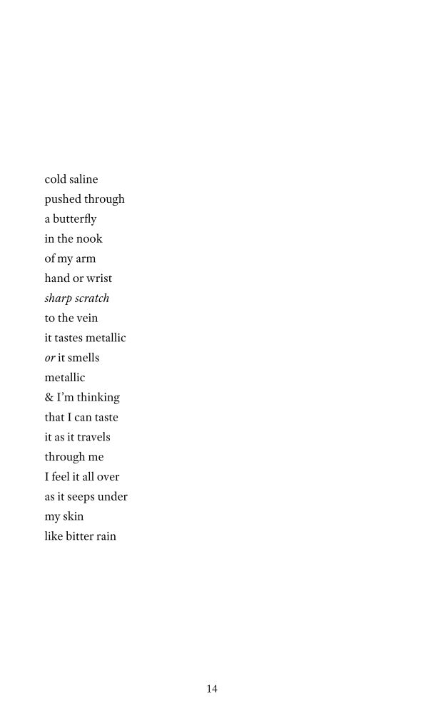 cold saline   
pushed through  
a butterfly       
in the nook   
of my arm   
hand or wrist  
sharp scratch   
to the vein   
it tastes metallic   
or it smells 
metallic    
& I’m thinking   
that I can taste 
it as it travels 
through me  
I feel it all over  
as it seeps under 
my skin 
like bitter rain