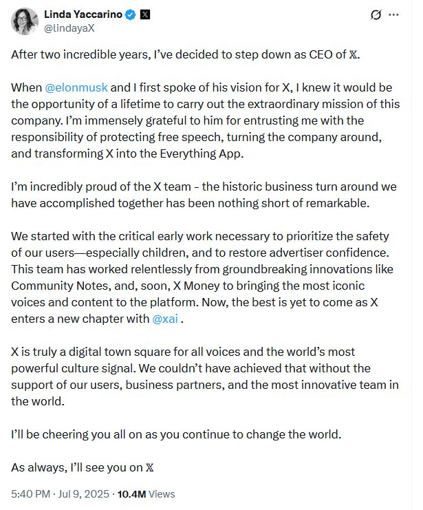 Linda Yaccarino
@lindayaX
After two incredible years, I’ve decided to step down as CEO of 𝕏. 

When @elonmusk
 and I first spoke of his vision for X, I knew it would be the opportunity of a lifetime to carry out the extraordinary mission of this company. I’m immensely grateful to him for entrusting me with the responsibility of protecting free speech, turning the company around, and transforming X into the Everything App. 

I’m incredibly proud of the X team - the historic business turn around we have accomplished together has been nothing short of remarkable. 

We started with the critical early work necessary to prioritize the safety of our users—especially children, and to restore advertiser confidence. This team has worked relentlessly from groundbreaking innovations like Community Notes, and, soon, X Money to bringing the most iconic voices and content to the platform. Now, the best is yet to come as X enters a new chapter with @xai
 . 

X is truly a digital town square for all voices and the world’s most powerful culture signal. We couldn’t have achieved that without the support of our users, business partners, and the most innovative team in the world. 

I’ll be cheering you all on as you continue to change the world. 

As always, I’ll see you on 𝕏