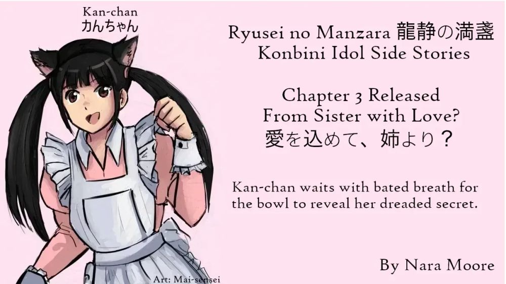 For Love of a Konbini Idol
Ryūsei no Manzara (龍静の満盞) Side Stories
Chapter 3 Released
From Sister with Love?
愛を込めて、姉より？
By Nara Moore
Art Mai-sensei

Image: Sketch of a woman, Kan-chan, dressed as a cat maid. The dress is pink. She has cat ears.

Quote: Kan-chan waits with bated breath for the bowl to reveal her dreaded secret.