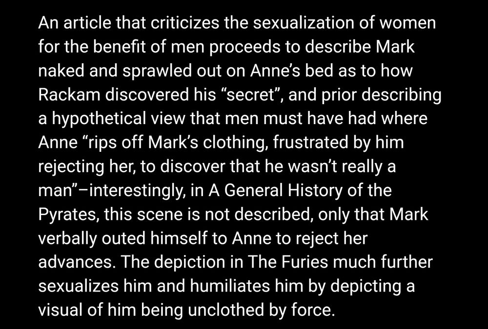 White text on black background:

An article that criticizes the sexualization of women for the benefit of men proceeds to describe Mark naked and sprawled out on Anne's bed as to how Rackam discovered his “secret", and prior describing a hypothetical view that men must have had where Anne "rips off Mark's clothing, frustrated by him rejecting her, to discover that he wasn't really a man"-interestingly, in A General History of the Pyrates, this scene is not described, only that Mark verbally outed himself to Anne to reject her advances. The depiction in The Furies much further sexualizes him and humiliates him by depicting a visual of him being unclothed by force.