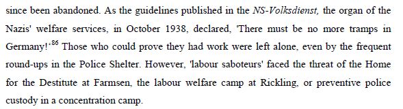 As the guidelines published in the NS-Volksdienst, the organ of the
Nazis' welfare services, in October 1938, declared, 'There must be no more tramps in Germany! Those who could prove they had work were left alone, even by the frequent round-ups in the Police Shelter. However, labour saboteurs' faced the threat of the Home
for the Destitute at Farmsen, the welfare camp at Rickling, or preventive police custody in a concentration camp.