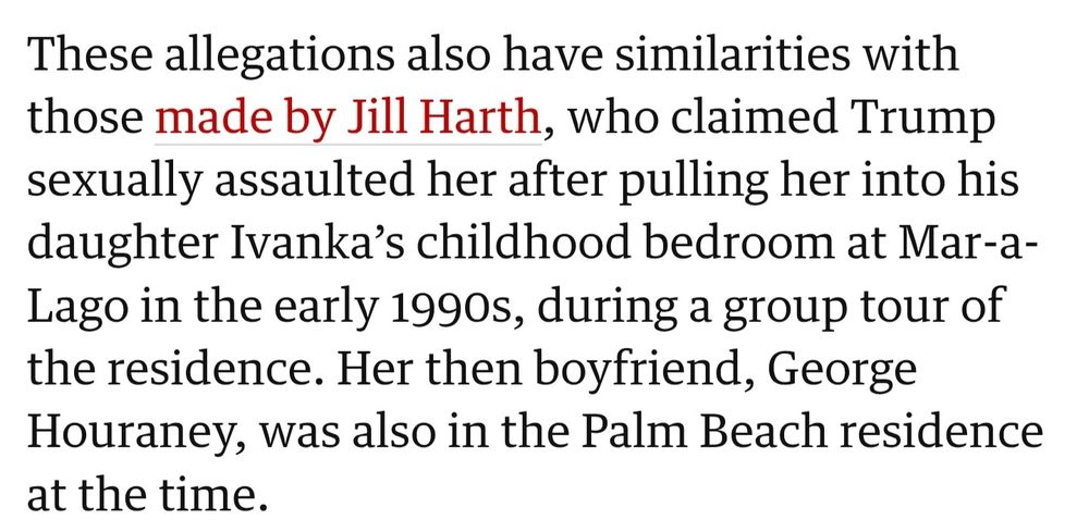 These allegations also have similarities with those made by Jill Harth, who claimed Trump sexually assaulted her after pulling her into his daughter Ivanka’s childhood bedroom at Mar-a-Lago in the early 1990s, during a group tour of the residence. Her then boyfriend, George Houraney, was also in the Palm Beach residence at the time. 