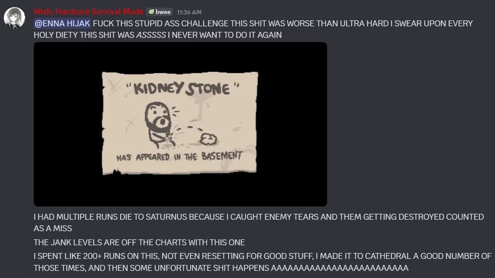 Discord screenshot with the following text:
"FUCK THIS STUPID ASS CHALLENGE THIS SHIT WAS WORSE THAN ULTRA HARD I SWEAR UPON EVERY HOLY DIETY THIS SHIT WAS ASSSSS I NEVER WANT TO DO IT AGAIN
<screenshot here of the achievement unlock screen>
I HAD MULTIPLE RUNS DIE TO SATURNUS BECAUSE I CAUGHT ENEMY TEARS AND THEM GETTING DESTROYED COUNTED AS A MISS
THE JANK LEVELS ARE OFF THE CHARTS WITH THIS ONE
I SPENT LIKE 200+ RUNS ON THIS, NOT EVEN RESETTING FOR GOOD STUFF, I MADE IT TO CATHEDRAL A GOOD NUMBER OF THOSE TIMES, AND THEN SOME UNFORTUNATE SHIT HAPPENS AAAAAAAAAAAAAAAAAAAAAAAAA"