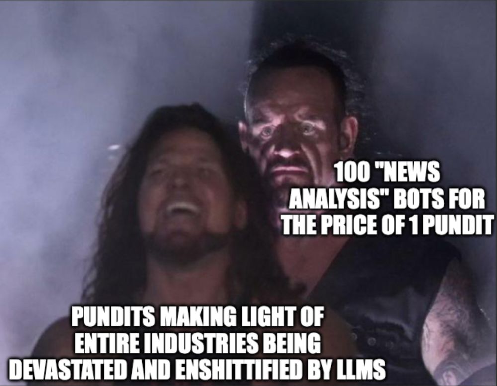 Pro wrestling meme format: Undertaker standing behind an oblivious AJ Styles. AJ Styles is "Pundits making light of entire industries being devastated and enshittified by LLMs." Undertaker is "100 'news analysis' bots for the price of 1 pundit."