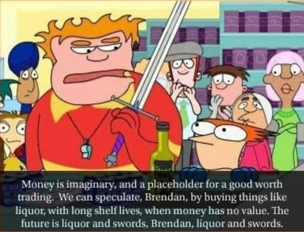 "Money is imaginary, and a placeholder for a good worth trading. We can speculate, Brendan, by buying things like liquor, with long shelf lives, when money has no value. The future is liquor and swords, Brendan, liquor and swords." Says Coach McGuirk from Home Movies.