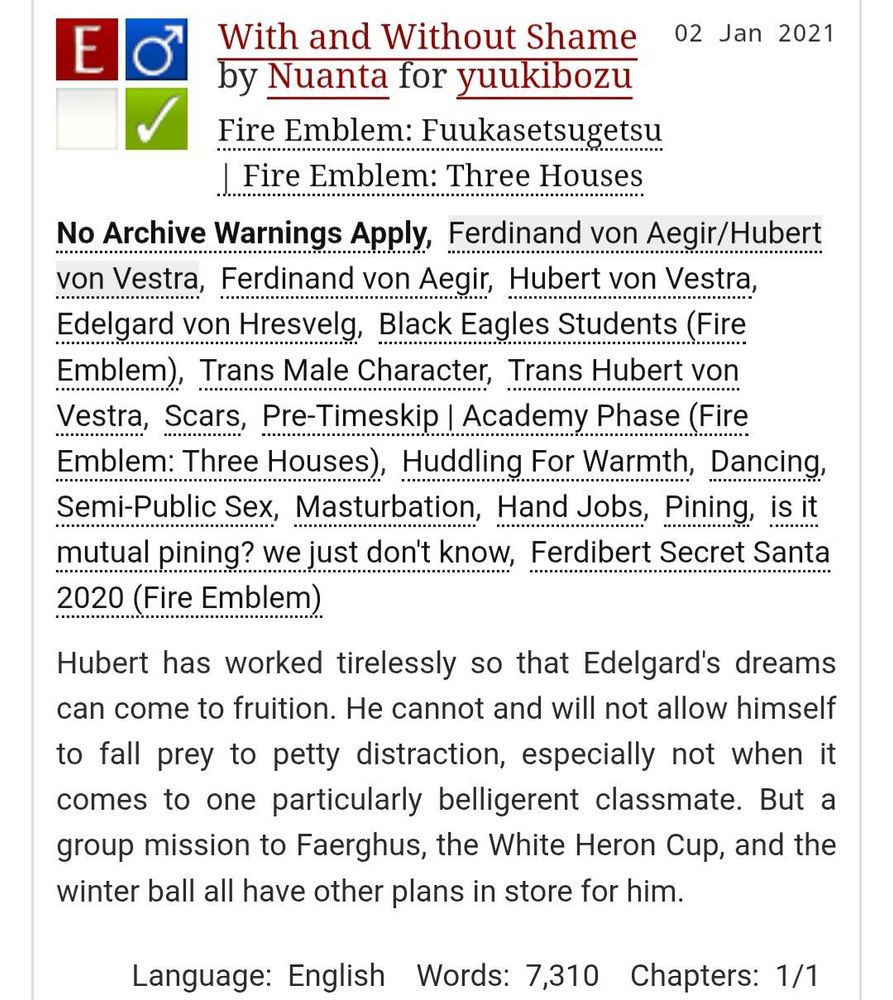 With and Without Shame by Nuanta for yuukibozu
Fandoms: Fire Emblem: Fuukasetsugetsu | Fire Emblem: Three Houses  
Explicit
No Archive Warnings Apply
M/M
Complete Work
02 Jan 2021
Tags
No Archive Warnings Apply
Ferdinand von Aegir/Hubert von Vestra
Ferdinand von Aegir, Hubert von Vestra, Edelgard von Hresvelg, Black Eagles Students (Fire Emblem)
Trans Male Character, Trans Hubert von Vestra, Scars, Pre-Timeskip | Academy Phase (Fire Emblem: Three Houses), Huddling For Warmth, Dancing, Semi-Public Sex, Masturbation, Hand Jobs, Pining, is it mutual pining? we just don't know, Ferdibert Secret Santa 2020 (Fire Emblem)
Summary
Hubert has worked tirelessly so that Edelgard's dreams can come to fruition. He cannot and will not allow himself to fall prey to petty distraction, especially not when it comes to one particularly belligerent classmate. But a group mission to Faerghus, the White Heron Cup, and the winter ball all have other plans in store for him.

Language: English Words: 7,310 Chapters: 1/1