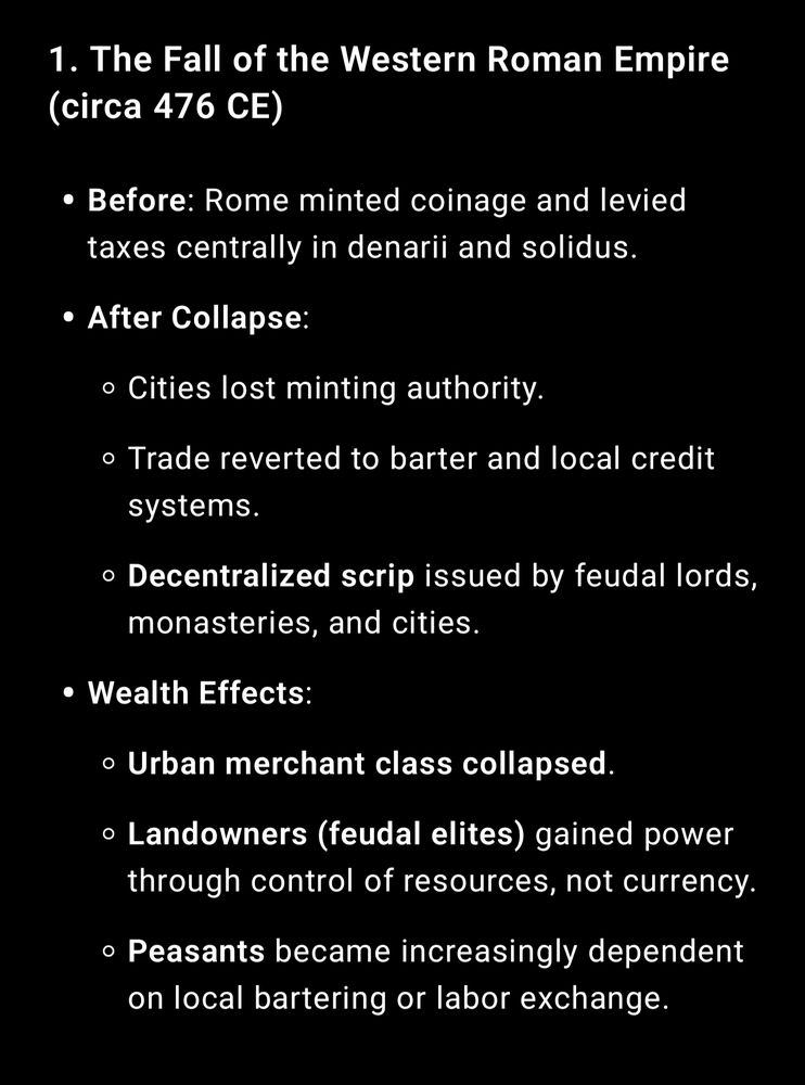 The Fall of the Western Roman Empire (circa 476 CE)

Before: Rome minted coinage and levied taxes centrally in denarii and solidus.

After Collapse:

Cities lost minting authority.

Trade reverted to barter and local credit systems.

Decentralized scrip issued by feudal lords, monasteries, and cities.