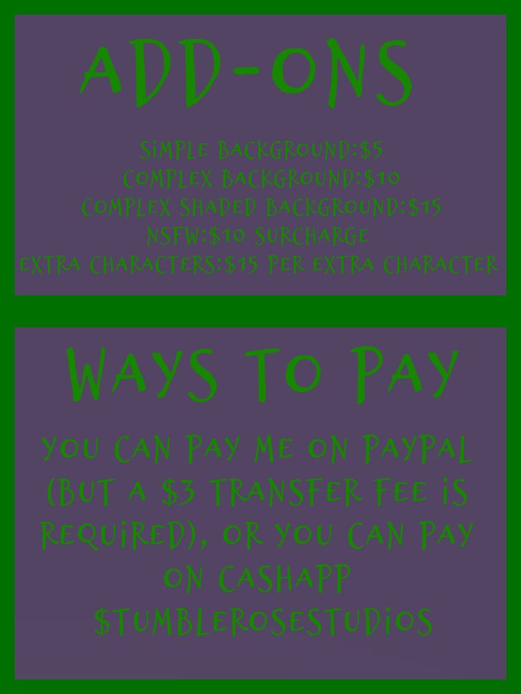 Add ons
Simple Background:$5
Complex Background:$10
Complex Shaded Background:$15
NSFW:$10 surcharge 
Extra Characters:$15 per extra character 

Ways to pay
You can pay me on PayPal (but a $3 transfer fee is required), or you can pay on Cashapp $tumblerosestudios