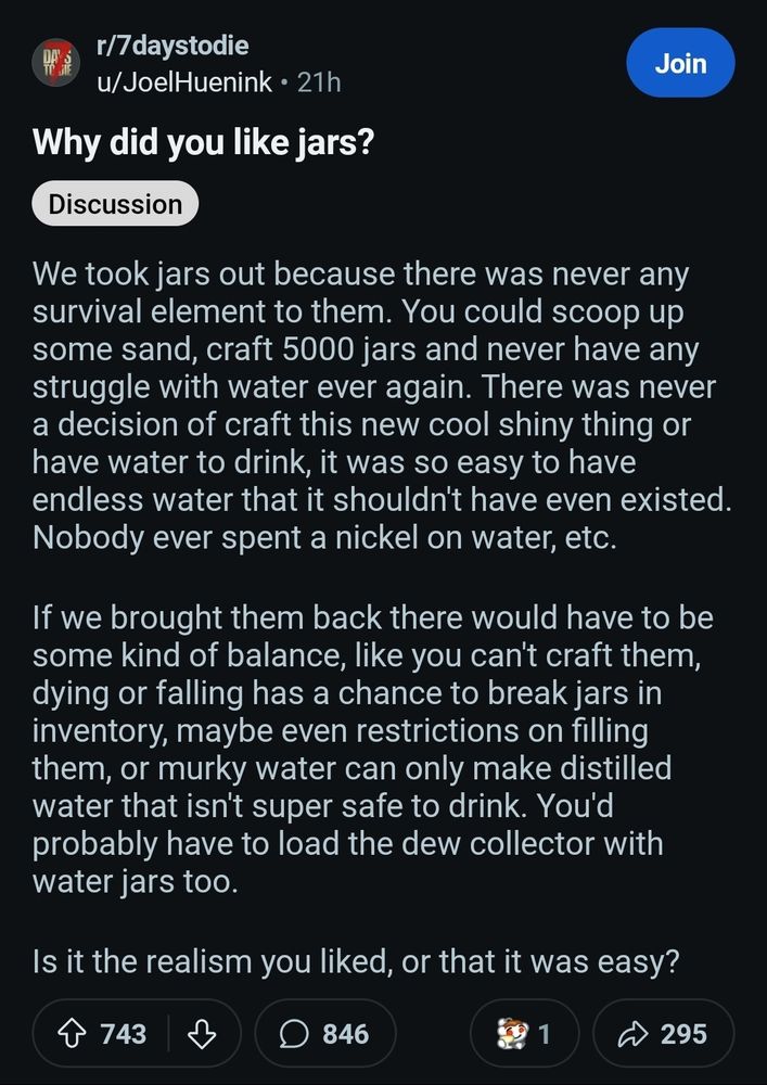 r/7daystodie

u/JoelHuenink 21h

Join

Why did you like jars?

Discussion

We took jars out because there was never any survival element to them. You could scoop up some sand, craft 5000 jars and never have any struggle with water ever again. There was never a decision of craft this new cool shiny thing or have water to drink, it was so easy to have endless water that it shouldn't have even existed. Nobody ever spent a nickel on water, etc.

If we brought them back there would have to be some kind of balance, like you can't craft them, dying or falling has a chance to break jars in inventory, maybe even restrictions on filling them, or murky water can only make distilled water that isn't super safe to drink. You'd probably have to load the dew collector with water jars too.

Is it the realism you liked, or that it was easy?
