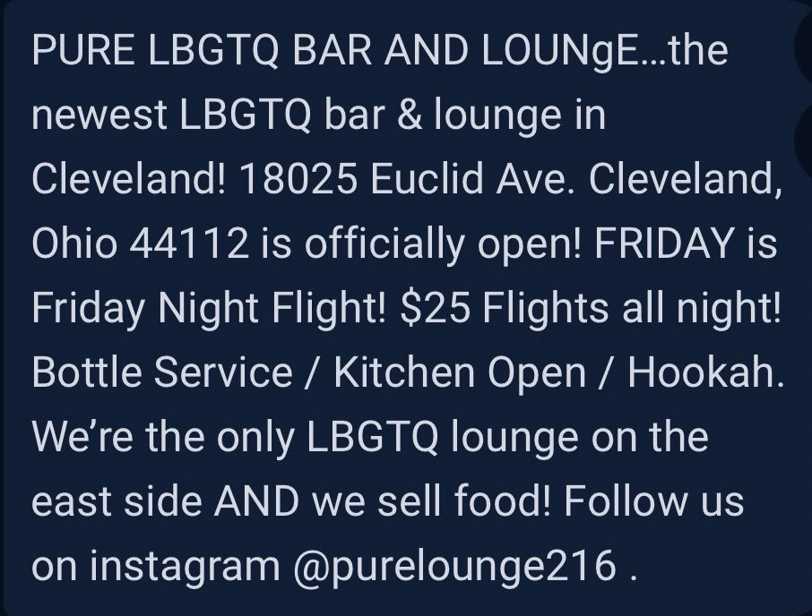 PURE LBGTQ BAR AND LOUNgE...the newest LBGTQ bar & lounge in
Cleveland! 18025 Euclid Ave. Cleveland,
Ohio 44112 is officially open! FRIDAY is Friday Night Flight! $25 Flights all night!
Bottle Service / Kitchen Open / Hookah.
We're the only LBGTQ lounge on the east side AND we sell food! Follow us on instagram @purelounge216.