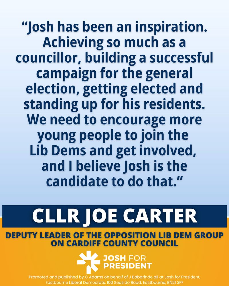 ‘Josh has been an inspiration. Achieving so much as a councillor, building a successful campaign for the general election, getting elected and standing up for his residents. We need to encourage more young people to join the Lib Dems and get involved, and I believe Josh is the candidate to do that.’