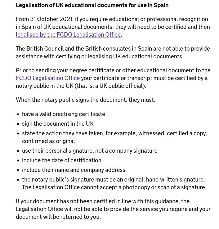Screenshot of gov.uk page: "Legalisation of UK educational documents for use in Spain". it's long and fucking complicated.

"From 31 October 2021, if you require educational or professional recognition in Spain of UK educational documents, they will need to be certified and then legalised by the FCDO Legalisation Office.

The British Council and the British consulates in Spain are not able to provide assistance with certifying or legalising UK educational documents.

Prior to sending your degree certificate or other educational document to the FCDO Legalisation Office your certificate or transcript must be certified by a notary public in the UK (that is, a UK public official).

When the notary public signs the document, they must:

    have a valid practising certificate
    sign the document in the UK
    state the action they have taken, for example, witnessed, certified a copy, confirmed as original
    use their personal signature, not a company signature
    include the date of certification
    include their name and company address
    the notary public’s signature must be an original, hand-written signature. The Legalisation Office cannot accept a photocopy or scan of a signature

If your document has not been certified in line with this guidance, the Legalisation Office will not be able to provide the service you require and your document will be returned to you."