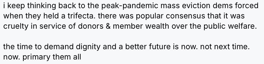
i keep thinking back to the peak-pandemic mass eviction dems forced when they held a trifecta. there was popular consensus that it was cruelty in service of donors & member wealth over the public welfare.

the time to demand dignity and a better future is now. not next time. now. primary them all