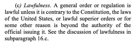 (c) Lawfulness. A general order or regulation is
lawful unless it is contrary to the Constitution, the laws
of the United States, or lawful superior orders or for
some other reason is beyond the authority of the
official issuing it. See the discussion of lawfulness in
subparagraph 16.c.