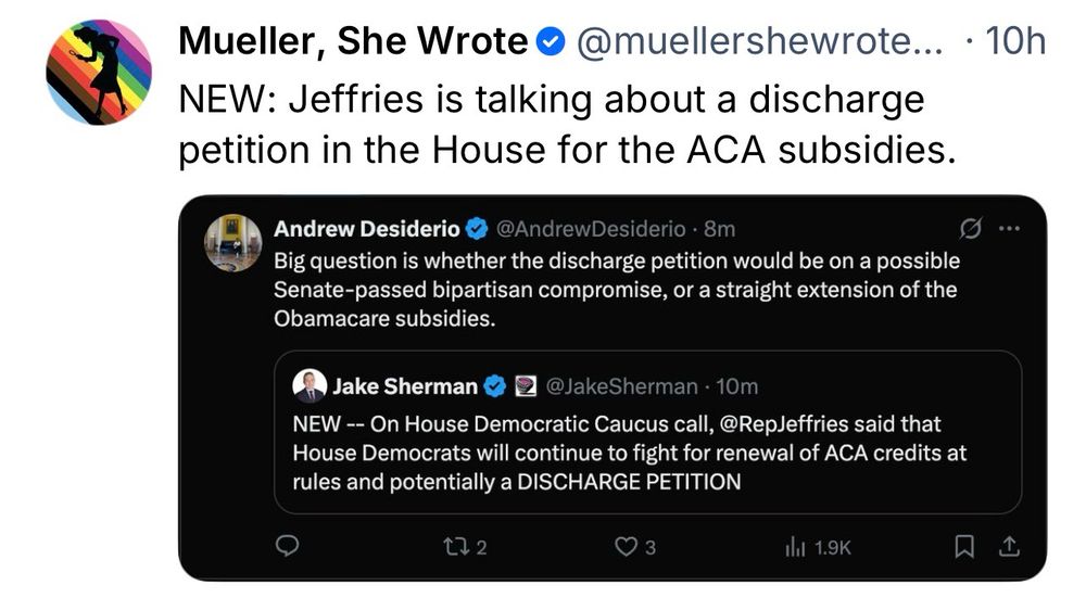 “Screenshot of a social-media post from ‘Mueller, She Wrote’ (verified), timestamped ‘10h.’ Text reads: ‘NEW: Jeffries is talking about a discharge petition in the House for the ACA subsidies.’ Below is an embedded image showing two posts. The first, from Andrew Desiderio (verified), says: ‘Big question is whether the discharge petition would be on a possible Senate-passed bipartisan compromise, or a straight extension of the Obamacare subsidies.’ The second, from Jake Sherman (verified), says: ‘NEW — On House Democratic Caucus call, @RepJeffries said that House Democrats will continue to fight for renewal of ACA credits at rules and potentially a DISCHARGE PETITION.’ Reply, repost, like, and share icons are visible.”