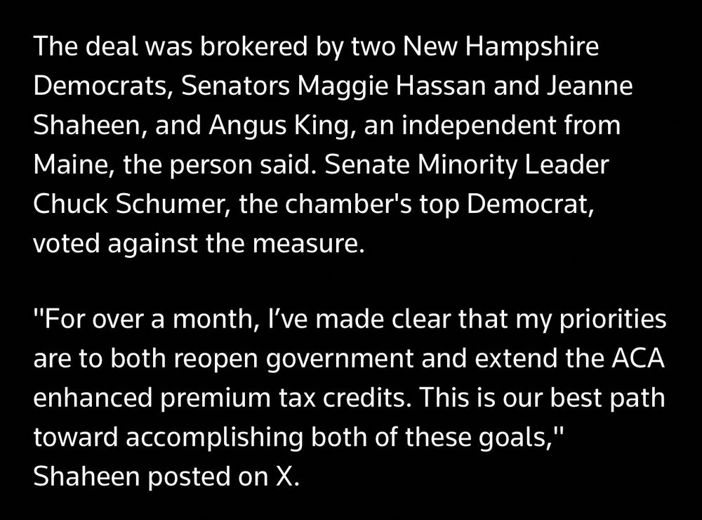 The deal was brokered by two New Hampshire Democrats, Senators Maggie Hassan and Jeanne Shaheen, and Angus King, an independent from Maine, the person said. Senate Minority Leader Chuck Schumer, the chamber's top Democrat, voted against the measure.
"For over a month, I've made clear that my priorities are to both reopen government and extend the ACA enhanced premium tax credits. This is our best path toward accomplishing both of these goals," Shaheen posted on X.
