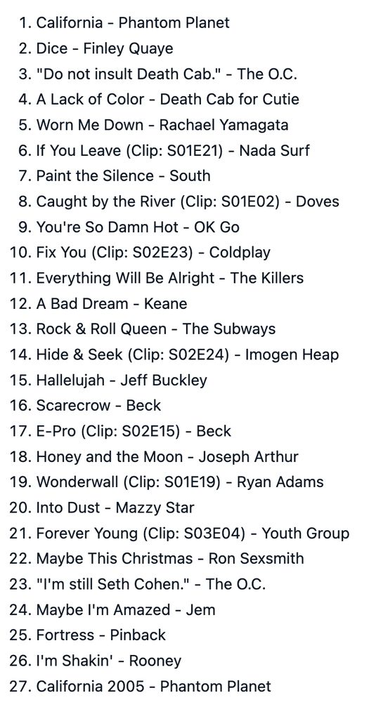 California - Phantom Planet
Dice - Finley Quaye
"Do not insult Death Cab." - The O.C.
A Lack of Color - Death Cab for Cutie
Worn Me Down - Rachael Yamagata
If You Leave (Clip: S01E21) - Nada Surf
Paint the Silence - South
Caught by the River (Clip: S01E02) - Doves
You're So Damn Hot - OK Go
Fix You (Clip: S02E23) - Coldplay
Everything Will Be Alright - The Killers
A Bad Dream - Keane
Rock & Roll Queen - The Subways
Hide & Seek (Clip: S02E24) - Imogen Heap
Hallelujah - Jeff Buckley
Scarecrow - Beck
E-Pro (Clip: S02E15) - Beck
Honey and the Moon - Joseph Arthur
Wonderwall (Clip: S01E19) - Ryan Adams
Into Dust - Mazzy Star
Forever Young (Clip: S03E04) - Youth Group
Maybe This Christmas - Ron Sexsmith
"I'm still Seth Cohen." - The O.C.
Maybe I'm Amazed - Jem
Fortress - Pinback
I'm Shakin' - Rooney
California 2005 - Phantom Planet