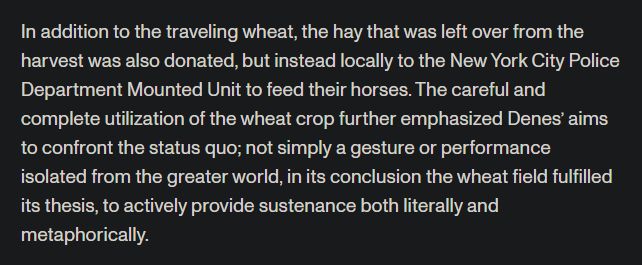"In addition to the traveling wheat, the hay that was left over from the harvest was also donated, but instead locally to the New York City Police Department Mounted Unit to feed their horses. The careful and complete utilization of the wheat crop further emphasized Denes’ aims to confront the status quo; not simply a gesture or performance isolated from the greater world, in its conclusion the wheat field fulfilled its thesis, to actively provide sustenance both literally and metaphorically."