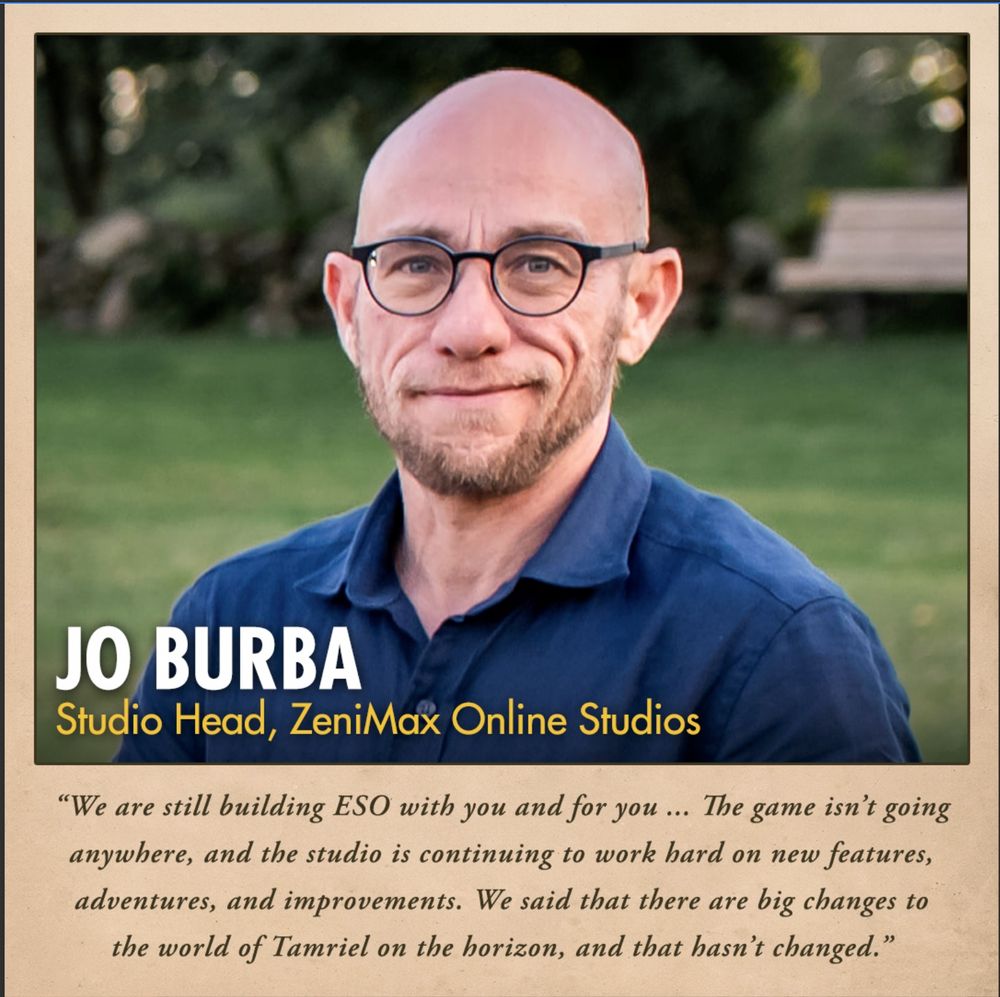 The graphic reads: 
Jo Burba
Studio Head, ZeniMax Online Studios
"We are still building ESO with you and for you... The game isn't going anywhere, and the studio is continuing to work hard on new features, adventures, and improvements. We said that there are big changes to the world of Tamriel on the horizon, and that hasn't changed."