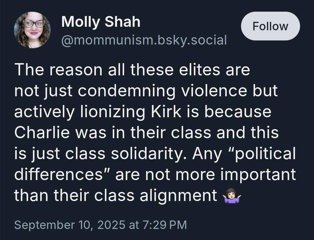 @mommunism.bsky.social says "The reason all these elites are not just condemning violence but actively lionizing Kirk is because Charlie was in their class and this is just class solidarity. Any 'political differences' are not more important than their class alignment."